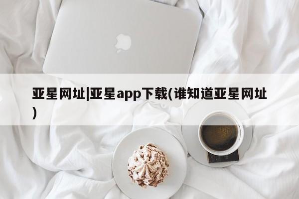 亚星登录平台 亚星网站亚星网址|亚星app下载(谁知道亚星网址)